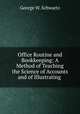 Office Routine and Bookkeeping: A Method of Teaching the Science of Accounts and of Illustrating ., George W. Schwartz 