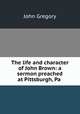 The life and character of John Brown: a sermon preached at Pittsburgh, Pa ., John Gregory 