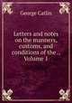 Letters and notes on the manners, customs, and conditions of the ., Volume 1, George Catlin 