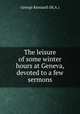 The leisure of some winter hours at Geneva, devoted to a few sermons, George Kennard (M.A.) 