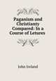 Paganism and Christianty Compared: In a Course of Letures ., John Ireland 