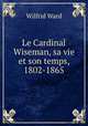 Le Cardinal Wiseman, sa vie et son temps, 1802-1865., Wilfrid Ward 