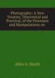 Photography: A New Treatise, Theoretical and Practical, of the Processes and Manipulations on ., Allen S. Heath 