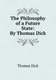 The Philosophy of a Future State: By Thomas Dick, Dick Thomas 