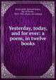 Yesterday, today, and for ever: a poem, in twelve books, Bickersteth, Edward Henry, bp. of Exeter, 1825-1906. [from old catalog] 