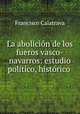 La abolicion de los fueros vasco-navarros: estudio politico, historico ., Francisco Calatrava 
