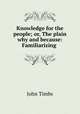 Knowledge for the people; or, The plain why and because: Familiarizing ., John Timbs 