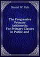 The Progressive Primary Arithmetic: For Primary Classes in Public and ., Daniel W. Fish 
