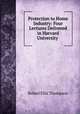 Protection to Home Industry: Four Lectures Delivered in Harvard University ., Robert Ellis Thompson 