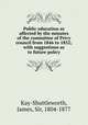 Public education as affected by the minutes of the committee of Privy council from 1846 to 1852; with suggestions as to future policy, Kay-Shuttleworth, James, Sir, 1804-1877 