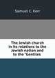 The Jewish church in its relations to the Jewish nation and to the "Gentiles ., Samuel C. Kerr 