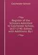 Register of the Scholars Admitted to Colchester School, 1637-1740. Edited, with Additions: By J ., Colchester School 