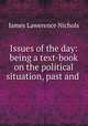 Issues of the day: being a text-book on the political situation, past and ., James Lawerence Nichols 