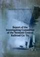 Report of the Investigating Committee of the Vermont Central Railroad Co: To ., Vermont Central Railroad Company Investigating Committee (1853), Vermont Central Railroad Company , Investigating Committee (1853 