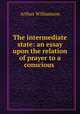 The intermediate state: an essay upon the relation of prayer to a conscious ., Arthur Williamson 