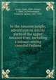In the Amazon jungle; adventures in remote parts of the upper Amazon river, including a sojourn among cannibal Indians, Lange, Algot, 1884-,Hauser, J. Odell, ed,Dellenbaugh, Frederick Samuel, 1853-1935 