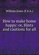 How to make home happy: or, Hints and cautions for all ., William Jones (F.S.A.) 