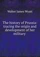 The history of Prussia: tracing the origin and development of her military ., Walter James Wyatt 