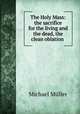 The Holy Mass: the sacrifice for the living and the dead, the clean oblation ., Michael Muller 