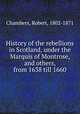 History of the rebellions in Scotland, under the Marquis of Montrose, and others, from 1638 till 1660, Chambers, Robert, 1802-1871 