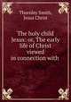 The holy child Jesus: or, The early life of Christ viewed in connection with ., Thornley Smith, Jesus Christ 