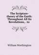 The Scripture-theory of the Earth: Throughout All Its Revolutions, . to ., William Worthington 