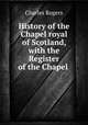 History of the Chapel royal of Scotland, with the Register of the Chapel ., Rogers, Charles, 1825-1890 
