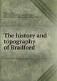 The history and topography of Bradford, James, John, 1811-1867. [from old catalog],Bradford, Eng. (Yorkshire)--History. [from old catalog] 
