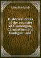 Historical notes of the counties of Glamorgan, Carmarthen and Cardigan: and ., John Rowlands 