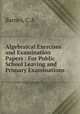 Algebraical Exercises and Examination Papers : For Public School Leaving and Primary Examinations, C.A. Barnes 