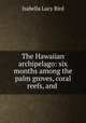 The Hawaiian archipelago: six months among the palm groves, coral reefs, and ., Isabella Lucy Bird 