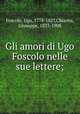 Gli amori di Ugo Foscolo nelle sue lettere;, Foscolo, Ugo, 1778-1827,Chiarini, Giuseppe, 1833-1908 
