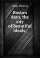 Boston days, the city of beautiful ideals;, Whiting, Lilian 