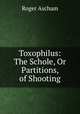 Toxophilus: The Schole, Or Partitions, of Shooting, Roger Ascham 