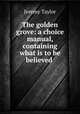 The golden grove: a choice manual, containing what is to be believed ., Jeremy Taylor 