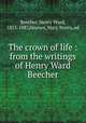 The crown of life : from the writings of Henry Ward Beecher, Beecher, Henry Ward, 1813-1887,Haynes, Mary Storrs, ed 