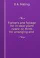 Flowers and foliage for in-door plant cases: or, Hints for arranging and ., E.A. Maling 