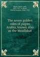 The seven golden odes of pagan Arabia, known also as the Moallakat, Blunt, Anne, Lady, 1837-1917. tr,Blunt, Wilfrid Scawen, 1840-1922 