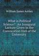 What is Political Science?: An Inaugural Lecture Given in the Convocation Hall of the University ., Ashley, W. J. Sir 
