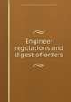 Engineer regulations and digest of orders, United States. War Dept,United States. Army. Corps of engineers. [from old catalog] 