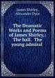 The Dramatic Works and Poems of James Shirley,: The ball. The young admiral ., James Shirley, Alexander Dyce 