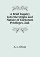 A Brief Inquiry Into the Origin and Nature of Corporate Privileges, and ., A. L. Oliver 