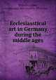 Ecclesiasstical art in Germany during the middle ages, Wilhelm Lubke 