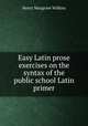 Easy Latin prose exercises on the syntax of the public school Latin primer, Henry Musgrave Wilkins 