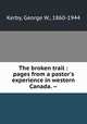 The broken trail : pages from a pastor`s experience in western Canada. --, Kerby, George W., 1860-1944 