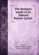 The dramatic works of Sir Edward Bulwer Lytton, Lytton, Edward Bulwer Lytton, Baron, 1803-1873 