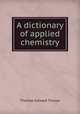 A dictionary of applied chemistry, Thorpe, T. E. (Thomas Edward), Sir, 1845-1925 