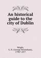 An historical guide to the city of Dublin, Wright, G. N. (George Newenham), 1790?-1877 