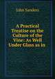 A Practical Treatise on the Culture of the Vine: As Well Under Glass as in ., John Sanders 
