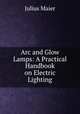 Arc and Glow Lamps: A Practical Handbook on Electric Lighting, Julius Maier 